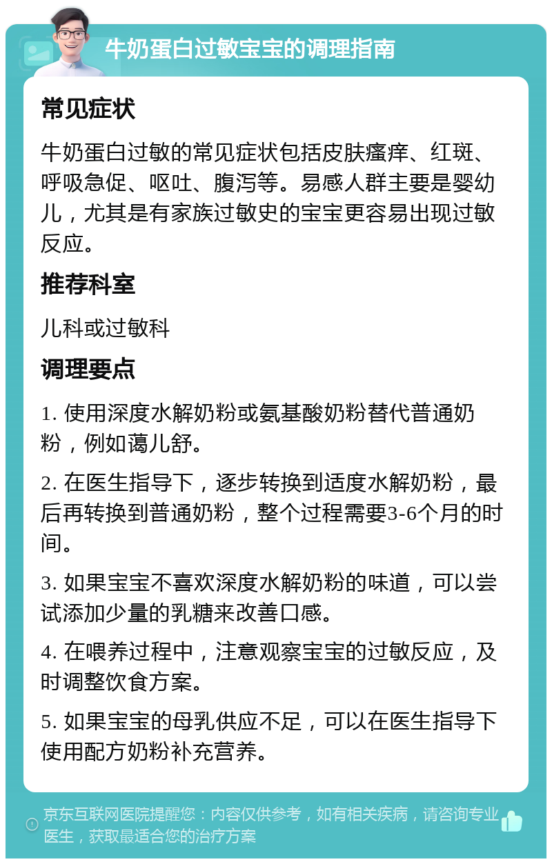 牛奶蛋白过敏宝宝的调理指南 常见症状 牛奶蛋白过敏的常见症状包括皮肤瘙痒、红斑、呼吸急促、呕吐、腹泻等。易感人群主要是婴幼儿，尤其是有家族过敏史的宝宝更容易出现过敏反应。 推荐科室 儿科或过敏科 调理要点 1. 使用深度水解奶粉或氨基酸奶粉替代普通奶粉，例如蔼儿舒。 2. 在医生指导下，逐步转换到适度水解奶粉，最后再转换到普通奶粉，整个过程需要3-6个月的时间。 3. 如果宝宝不喜欢深度水解奶粉的味道，可以尝试添加少量的乳糖来改善口感。 4. 在喂养过程中，注意观察宝宝的过敏反应，及时调整饮食方案。 5. 如果宝宝的母乳供应不足，可以在医生指导下使用配方奶粉补充营养。