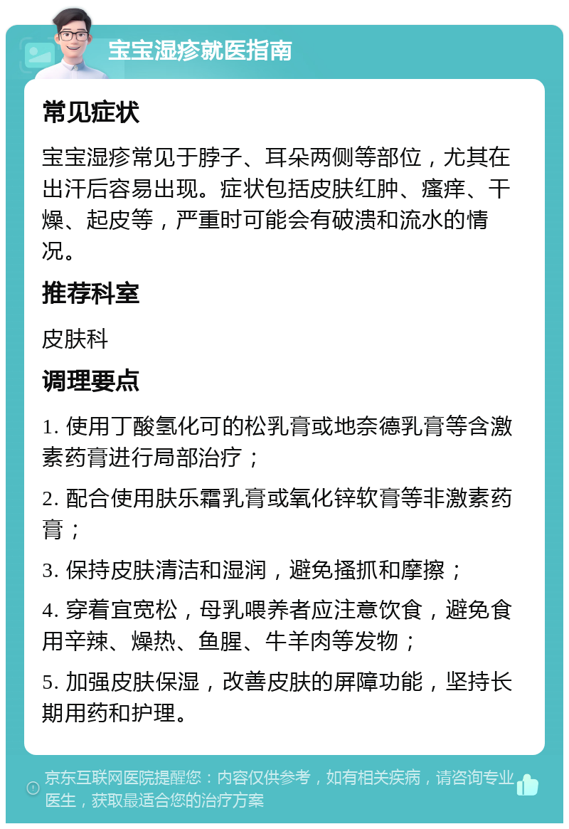 宝宝湿疹就医指南 常见症状 宝宝湿疹常见于脖子、耳朵两侧等部位，尤其在出汗后容易出现。症状包括皮肤红肿、瘙痒、干燥、起皮等，严重时可能会有破溃和流水的情况。 推荐科室 皮肤科 调理要点 1. 使用丁酸氢化可的松乳膏或地奈德乳膏等含激素药膏进行局部治疗； 2. 配合使用肤乐霜乳膏或氧化锌软膏等非激素药膏； 3. 保持皮肤清洁和湿润，避免搔抓和摩擦； 4. 穿着宜宽松，母乳喂养者应注意饮食，避免食用辛辣、燥热、鱼腥、牛羊肉等发物； 5. 加强皮肤保湿，改善皮肤的屏障功能，坚持长期用药和护理。