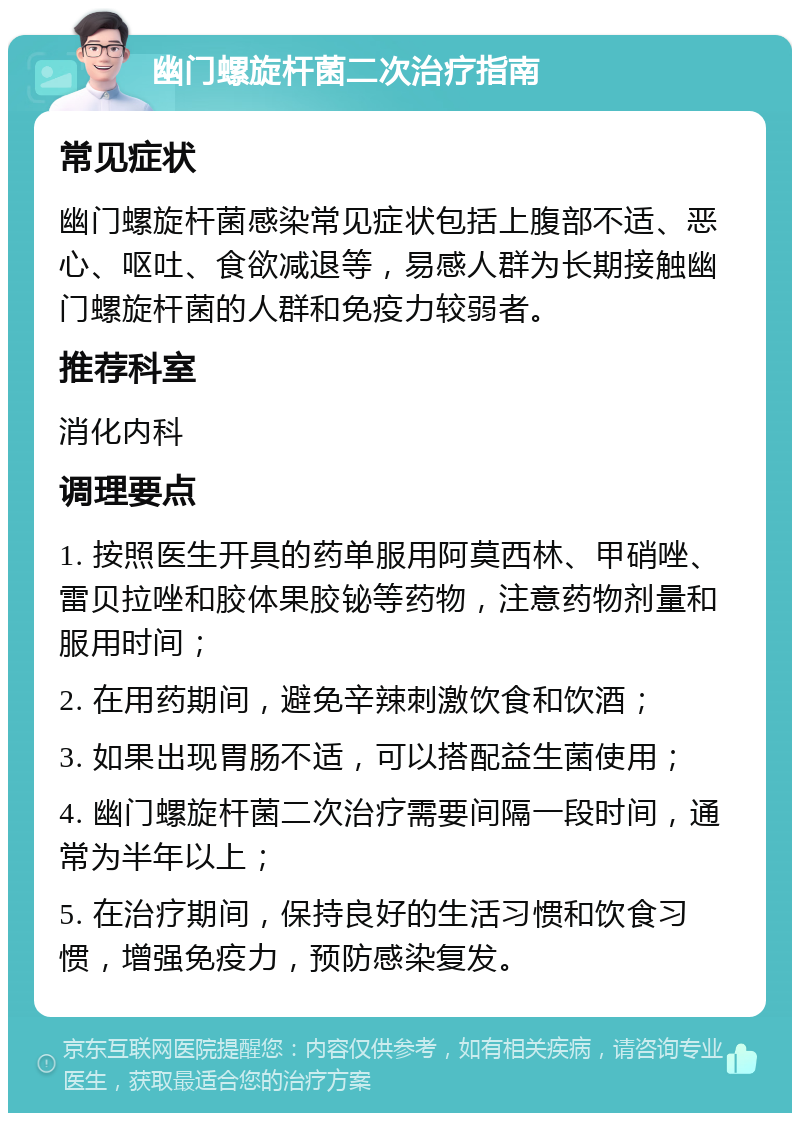 幽门螺旋杆菌二次治疗指南 常见症状 幽门螺旋杆菌感染常见症状包括上腹部不适、恶心、呕吐、食欲减退等，易感人群为长期接触幽门螺旋杆菌的人群和免疫力较弱者。 推荐科室 消化内科 调理要点 1. 按照医生开具的药单服用阿莫西林、甲硝唑、雷贝拉唑和胶体果胶铋等药物，注意药物剂量和服用时间； 2. 在用药期间，避免辛辣刺激饮食和饮酒； 3. 如果出现胃肠不适，可以搭配益生菌使用； 4. 幽门螺旋杆菌二次治疗需要间隔一段时间，通常为半年以上； 5. 在治疗期间，保持良好的生活习惯和饮食习惯，增强免疫力，预防感染复发。