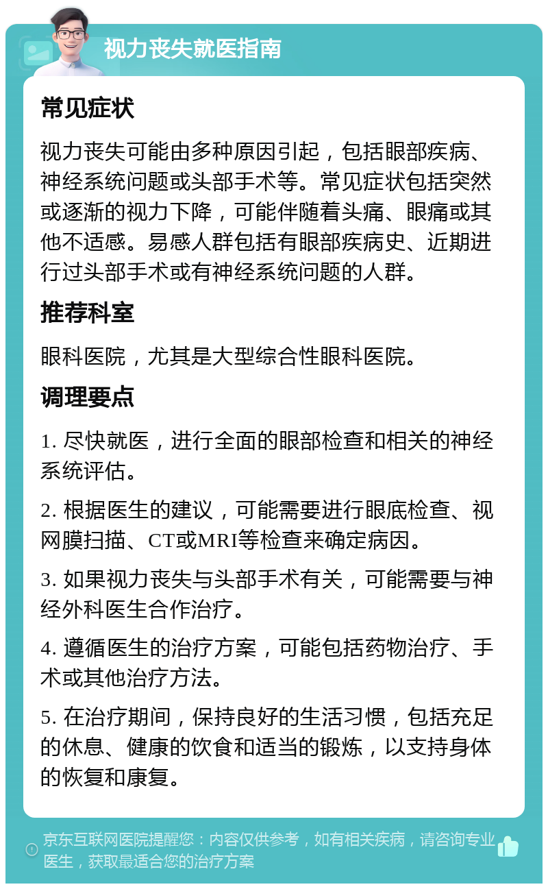 视力丧失就医指南 常见症状 视力丧失可能由多种原因引起，包括眼部疾病、神经系统问题或头部手术等。常见症状包括突然或逐渐的视力下降，可能伴随着头痛、眼痛或其他不适感。易感人群包括有眼部疾病史、近期进行过头部手术或有神经系统问题的人群。 推荐科室 眼科医院，尤其是大型综合性眼科医院。 调理要点 1. 尽快就医，进行全面的眼部检查和相关的神经系统评估。 2. 根据医生的建议，可能需要进行眼底检查、视网膜扫描、CT或MRI等检查来确定病因。 3. 如果视力丧失与头部手术有关，可能需要与神经外科医生合作治疗。 4. 遵循医生的治疗方案，可能包括药物治疗、手术或其他治疗方法。 5. 在治疗期间，保持良好的生活习惯，包括充足的休息、健康的饮食和适当的锻炼，以支持身体的恢复和康复。