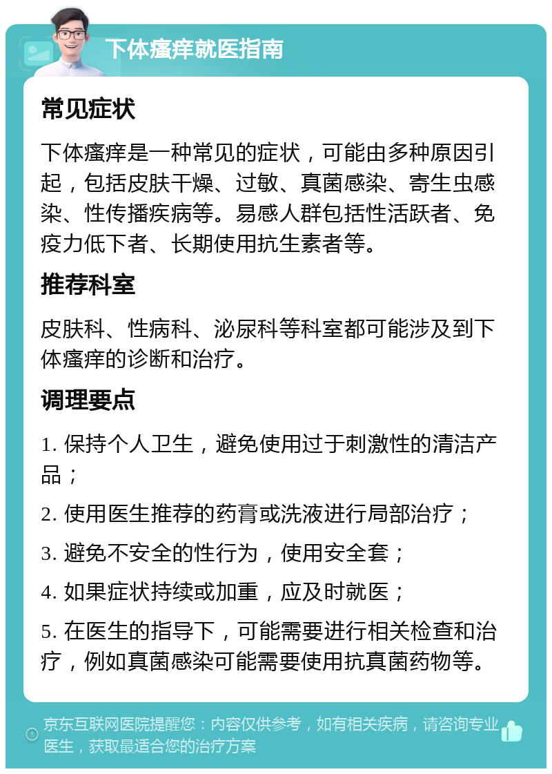 下体瘙痒就医指南 常见症状 下体瘙痒是一种常见的症状，可能由多种原因引起，包括皮肤干燥、过敏、真菌感染、寄生虫感染、性传播疾病等。易感人群包括性活跃者、免疫力低下者、长期使用抗生素者等。 推荐科室 皮肤科、性病科、泌尿科等科室都可能涉及到下体瘙痒的诊断和治疗。 调理要点 1. 保持个人卫生，避免使用过于刺激性的清洁产品； 2. 使用医生推荐的药膏或洗液进行局部治疗； 3. 避免不安全的性行为，使用安全套； 4. 如果症状持续或加重，应及时就医； 5. 在医生的指导下，可能需要进行相关检查和治疗，例如真菌感染可能需要使用抗真菌药物等。