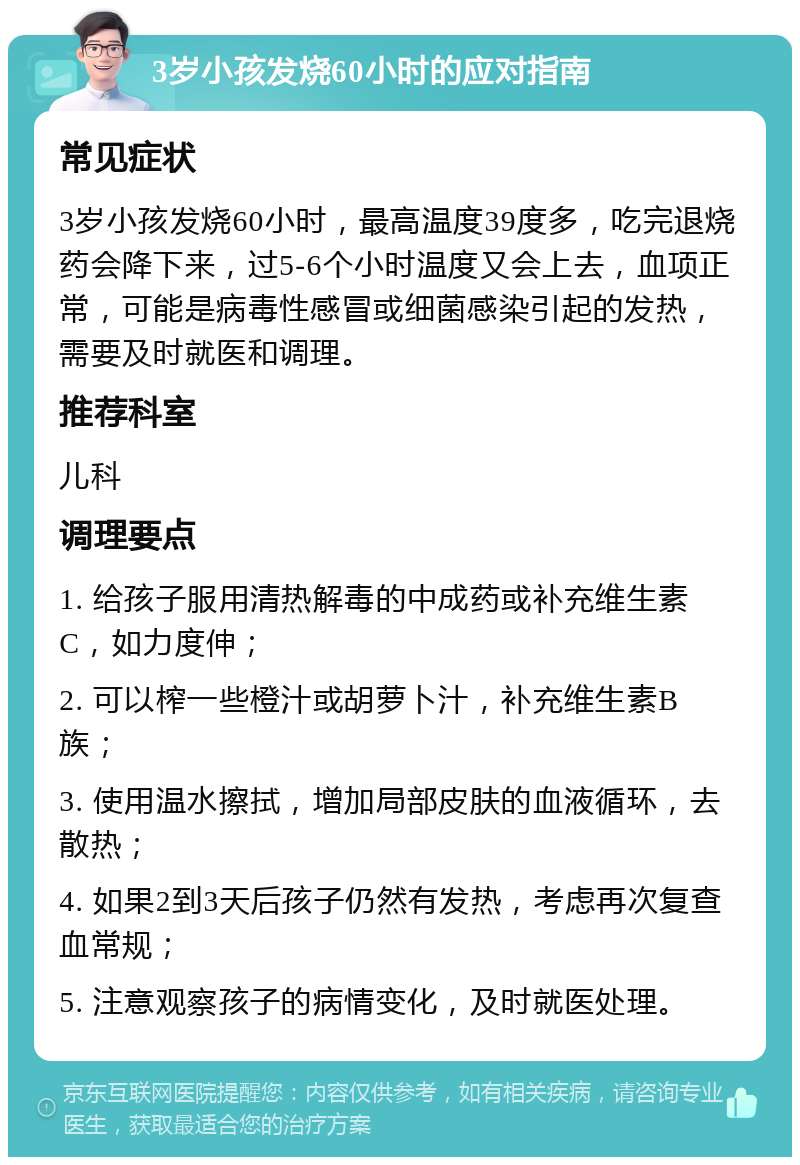 3岁小孩发烧60小时的应对指南 常见症状 3岁小孩发烧60小时，最高温度39度多，吃完退烧药会降下来，过5-6个小时温度又会上去，血项正常，可能是病毒性感冒或细菌感染引起的发热，需要及时就医和调理。 推荐科室 儿科 调理要点 1. 给孩子服用清热解毒的中成药或补充维生素C，如力度伸； 2. 可以榨一些橙汁或胡萝卜汁，补充维生素B族； 3. 使用温水擦拭，增加局部皮肤的血液循环，去散热； 4. 如果2到3天后孩子仍然有发热，考虑再次复查血常规； 5. 注意观察孩子的病情变化，及时就医处理。