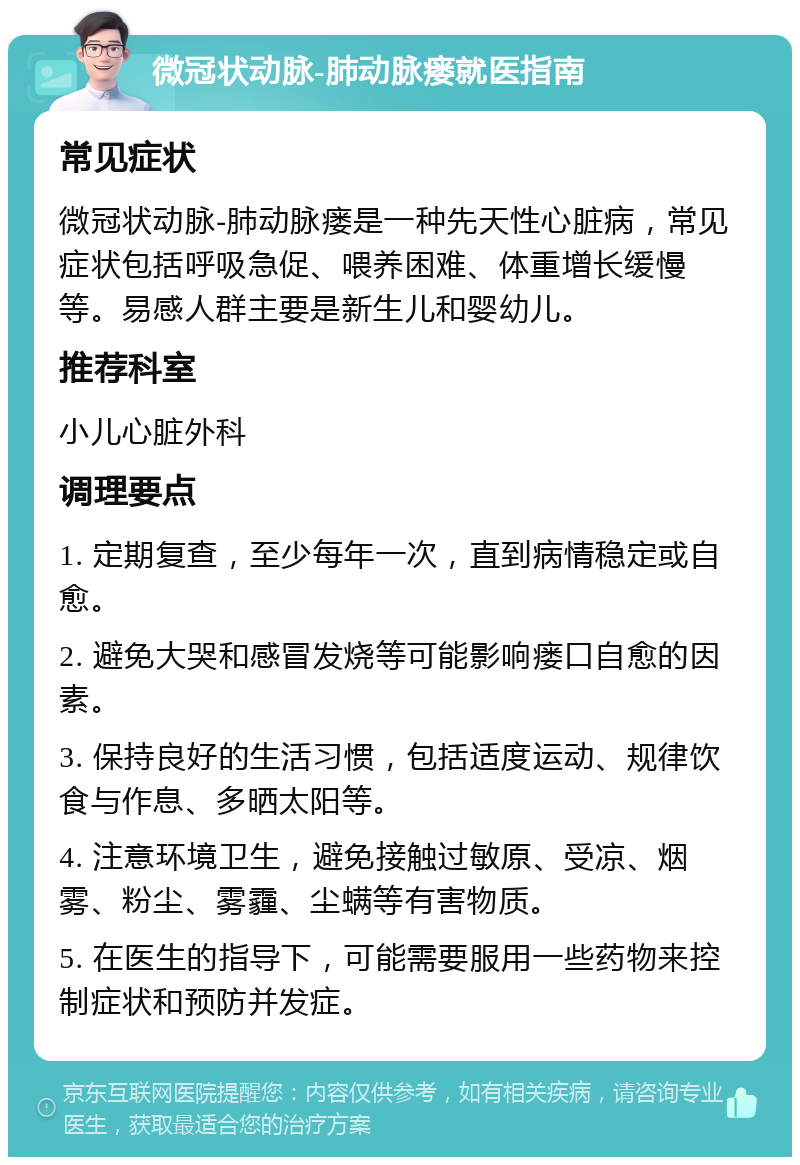 微冠状动脉-肺动脉瘘就医指南 常见症状 微冠状动脉-肺动脉瘘是一种先天性心脏病，常见症状包括呼吸急促、喂养困难、体重增长缓慢等。易感人群主要是新生儿和婴幼儿。 推荐科室 小儿心脏外科 调理要点 1. 定期复查，至少每年一次，直到病情稳定或自愈。 2. 避免大哭和感冒发烧等可能影响瘘口自愈的因素。 3. 保持良好的生活习惯，包括适度运动、规律饮食与作息、多晒太阳等。 4. 注意环境卫生，避免接触过敏原、受凉、烟雾、粉尘、雾霾、尘螨等有害物质。 5. 在医生的指导下，可能需要服用一些药物来控制症状和预防并发症。