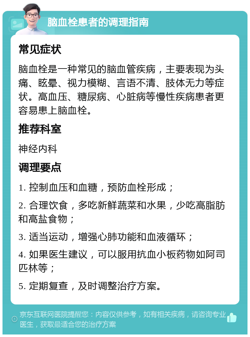 脑血栓患者的调理指南 常见症状 脑血栓是一种常见的脑血管疾病，主要表现为头痛、眩晕、视力模糊、言语不清、肢体无力等症状。高血压、糖尿病、心脏病等慢性疾病患者更容易患上脑血栓。 推荐科室 神经内科 调理要点 1. 控制血压和血糖，预防血栓形成； 2. 合理饮食，多吃新鲜蔬菜和水果，少吃高脂肪和高盐食物； 3. 适当运动，增强心肺功能和血液循环； 4. 如果医生建议，可以服用抗血小板药物如阿司匹林等； 5. 定期复查，及时调整治疗方案。