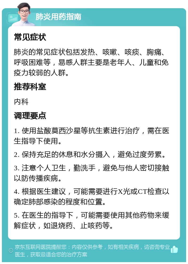 肺炎用药指南 常见症状 肺炎的常见症状包括发热、咳嗽、咳痰、胸痛、呼吸困难等，易感人群主要是老年人、儿童和免疫力较弱的人群。 推荐科室 内科 调理要点 1. 使用盐酸莫西沙星等抗生素进行治疗，需在医生指导下使用。 2. 保持充足的休息和水分摄入，避免过度劳累。 3. 注意个人卫生，勤洗手，避免与他人密切接触以防传播疾病。 4. 根据医生建议，可能需要进行X光或CT检查以确定肺部感染的程度和位置。 5. 在医生的指导下，可能需要使用其他药物来缓解症状，如退烧药、止咳药等。