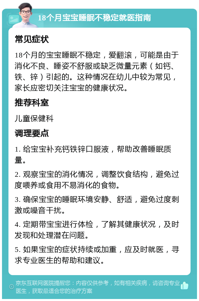 18个月宝宝睡眠不稳定就医指南 常见症状 18个月的宝宝睡眠不稳定，爱翻滚，可能是由于消化不良、睡姿不舒服或缺乏微量元素（如钙、铁、锌）引起的。这种情况在幼儿中较为常见，家长应密切关注宝宝的健康状况。 推荐科室 儿童保健科 调理要点 1. 给宝宝补充钙铁锌口服液，帮助改善睡眠质量。 2. 观察宝宝的消化情况，调整饮食结构，避免过度喂养或食用不易消化的食物。 3. 确保宝宝的睡眠环境安静、舒适，避免过度刺激或噪音干扰。 4. 定期带宝宝进行体检，了解其健康状况，及时发现和处理潜在问题。 5. 如果宝宝的症状持续或加重，应及时就医，寻求专业医生的帮助和建议。