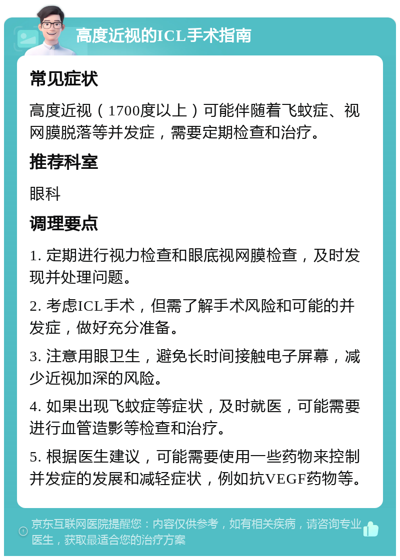 高度近视的ICL手术指南 常见症状 高度近视（1700度以上）可能伴随着飞蚊症、视网膜脱落等并发症，需要定期检查和治疗。 推荐科室 眼科 调理要点 1. 定期进行视力检查和眼底视网膜检查，及时发现并处理问题。 2. 考虑ICL手术，但需了解手术风险和可能的并发症，做好充分准备。 3. 注意用眼卫生，避免长时间接触电子屏幕，减少近视加深的风险。 4. 如果出现飞蚊症等症状，及时就医，可能需要进行血管造影等检查和治疗。 5. 根据医生建议，可能需要使用一些药物来控制并发症的发展和减轻症状，例如抗VEGF药物等。