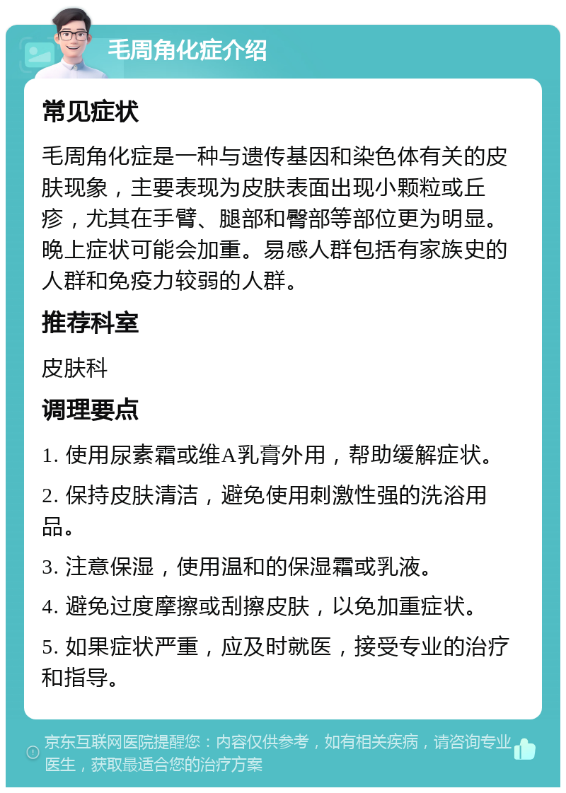 毛周角化症介绍 常见症状 毛周角化症是一种与遗传基因和染色体有关的皮肤现象，主要表现为皮肤表面出现小颗粒或丘疹，尤其在手臂、腿部和臀部等部位更为明显。晚上症状可能会加重。易感人群包括有家族史的人群和免疫力较弱的人群。 推荐科室 皮肤科 调理要点 1. 使用尿素霜或维A乳膏外用，帮助缓解症状。 2. 保持皮肤清洁，避免使用刺激性强的洗浴用品。 3. 注意保湿，使用温和的保湿霜或乳液。 4. 避免过度摩擦或刮擦皮肤，以免加重症状。 5. 如果症状严重，应及时就医，接受专业的治疗和指导。