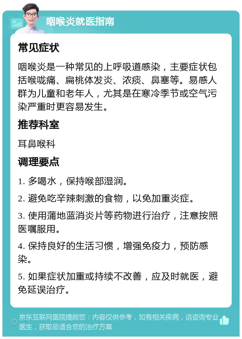 咽喉炎就医指南 常见症状 咽喉炎是一种常见的上呼吸道感染，主要症状包括喉咙痛、扁桃体发炎、浓痰、鼻塞等。易感人群为儿童和老年人，尤其是在寒冷季节或空气污染严重时更容易发生。 推荐科室 耳鼻喉科 调理要点 1. 多喝水，保持喉部湿润。 2. 避免吃辛辣刺激的食物，以免加重炎症。 3. 使用蒲地蓝消炎片等药物进行治疗，注意按照医嘱服用。 4. 保持良好的生活习惯，增强免疫力，预防感染。 5. 如果症状加重或持续不改善，应及时就医，避免延误治疗。