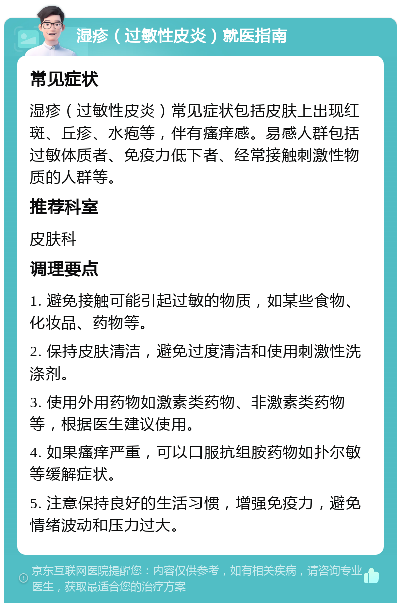 湿疹（过敏性皮炎）就医指南 常见症状 湿疹（过敏性皮炎）常见症状包括皮肤上出现红斑、丘疹、水疱等，伴有瘙痒感。易感人群包括过敏体质者、免疫力低下者、经常接触刺激性物质的人群等。 推荐科室 皮肤科 调理要点 1. 避免接触可能引起过敏的物质，如某些食物、化妆品、药物等。 2. 保持皮肤清洁，避免过度清洁和使用刺激性洗涤剂。 3. 使用外用药物如激素类药物、非激素类药物等，根据医生建议使用。 4. 如果瘙痒严重，可以口服抗组胺药物如扑尔敏等缓解症状。 5. 注意保持良好的生活习惯，增强免疫力，避免情绪波动和压力过大。