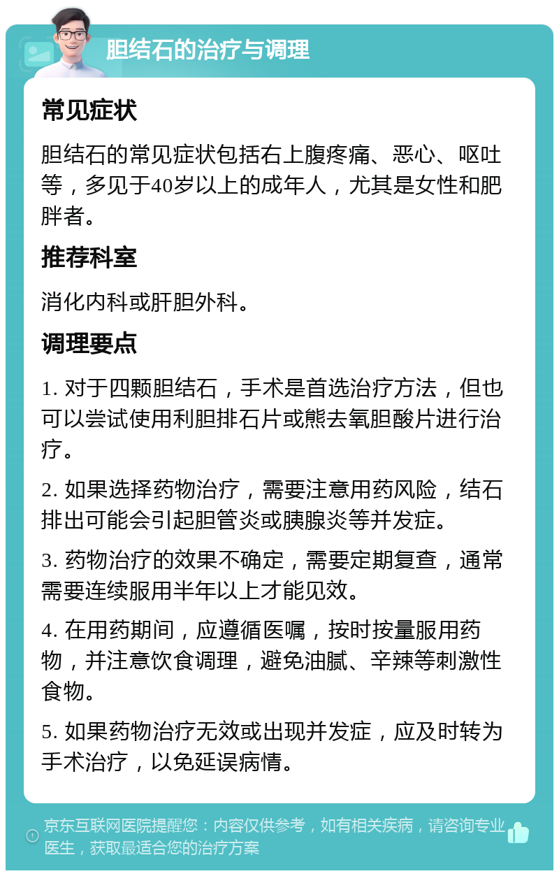 胆结石的治疗与调理 常见症状 胆结石的常见症状包括右上腹疼痛、恶心、呕吐等，多见于40岁以上的成年人，尤其是女性和肥胖者。 推荐科室 消化内科或肝胆外科。 调理要点 1. 对于四颗胆结石，手术是首选治疗方法，但也可以尝试使用利胆排石片或熊去氧胆酸片进行治疗。 2. 如果选择药物治疗，需要注意用药风险，结石排出可能会引起胆管炎或胰腺炎等并发症。 3. 药物治疗的效果不确定，需要定期复查，通常需要连续服用半年以上才能见效。 4. 在用药期间，应遵循医嘱，按时按量服用药物，并注意饮食调理，避免油腻、辛辣等刺激性食物。 5. 如果药物治疗无效或出现并发症，应及时转为手术治疗，以免延误病情。