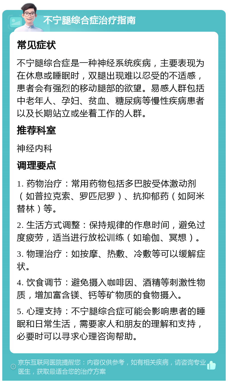 不宁腿综合症治疗指南 常见症状 不宁腿综合症是一种神经系统疾病，主要表现为在休息或睡眠时，双腿出现难以忍受的不适感，患者会有强烈的移动腿部的欲望。易感人群包括中老年人、孕妇、贫血、糖尿病等慢性疾病患者以及长期站立或坐着工作的人群。 推荐科室 神经内科 调理要点 1. 药物治疗：常用药物包括多巴胺受体激动剂（如普拉克索、罗匹尼罗）、抗抑郁药（如阿米替林）等。 2. 生活方式调整：保持规律的作息时间，避免过度疲劳，适当进行放松训练（如瑜伽、冥想）。 3. 物理治疗：如按摩、热敷、冷敷等可以缓解症状。 4. 饮食调节：避免摄入咖啡因、酒精等刺激性物质，增加富含镁、钙等矿物质的食物摄入。 5. 心理支持：不宁腿综合症可能会影响患者的睡眠和日常生活，需要家人和朋友的理解和支持，必要时可以寻求心理咨询帮助。