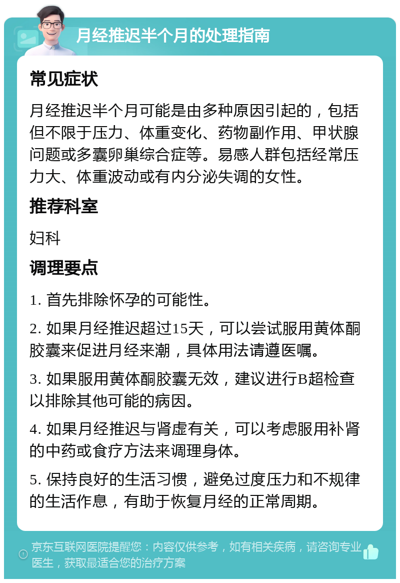 月经推迟半个月的处理指南 常见症状 月经推迟半个月可能是由多种原因引起的，包括但不限于压力、体重变化、药物副作用、甲状腺问题或多囊卵巢综合症等。易感人群包括经常压力大、体重波动或有内分泌失调的女性。 推荐科室 妇科 调理要点 1. 首先排除怀孕的可能性。 2. 如果月经推迟超过15天，可以尝试服用黄体酮胶囊来促进月经来潮，具体用法请遵医嘱。 3. 如果服用黄体酮胶囊无效，建议进行B超检查以排除其他可能的病因。 4. 如果月经推迟与肾虚有关，可以考虑服用补肾的中药或食疗方法来调理身体。 5. 保持良好的生活习惯，避免过度压力和不规律的生活作息，有助于恢复月经的正常周期。