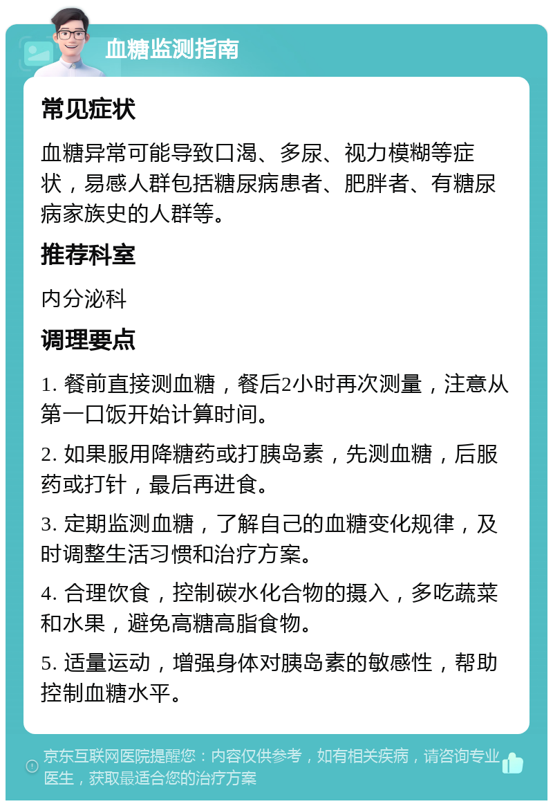 血糖监测指南 常见症状 血糖异常可能导致口渴、多尿、视力模糊等症状，易感人群包括糖尿病患者、肥胖者、有糖尿病家族史的人群等。 推荐科室 内分泌科 调理要点 1. 餐前直接测血糖，餐后2小时再次测量，注意从第一口饭开始计算时间。 2. 如果服用降糖药或打胰岛素，先测血糖，后服药或打针，最后再进食。 3. 定期监测血糖，了解自己的血糖变化规律，及时调整生活习惯和治疗方案。 4. 合理饮食，控制碳水化合物的摄入，多吃蔬菜和水果，避免高糖高脂食物。 5. 适量运动，增强身体对胰岛素的敏感性，帮助控制血糖水平。