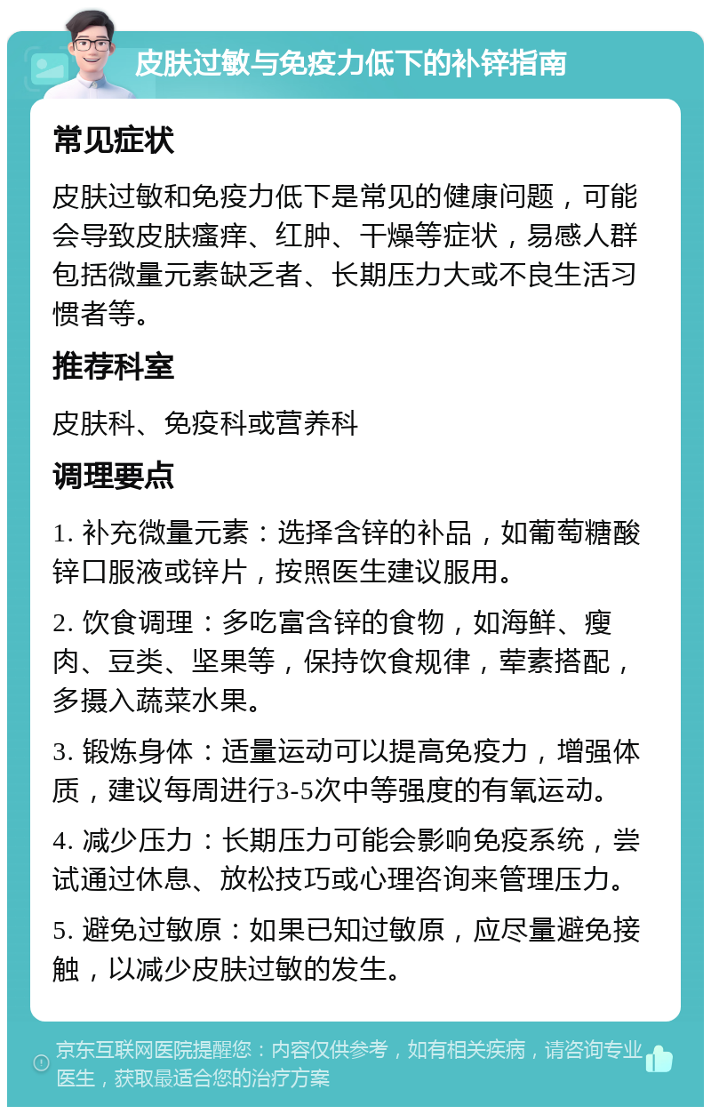 皮肤过敏与免疫力低下的补锌指南 常见症状 皮肤过敏和免疫力低下是常见的健康问题，可能会导致皮肤瘙痒、红肿、干燥等症状，易感人群包括微量元素缺乏者、长期压力大或不良生活习惯者等。 推荐科室 皮肤科、免疫科或营养科 调理要点 1. 补充微量元素：选择含锌的补品，如葡萄糖酸锌口服液或锌片，按照医生建议服用。 2. 饮食调理：多吃富含锌的食物，如海鲜、瘦肉、豆类、坚果等，保持饮食规律，荤素搭配，多摄入蔬菜水果。 3. 锻炼身体：适量运动可以提高免疫力，增强体质，建议每周进行3-5次中等强度的有氧运动。 4. 减少压力：长期压力可能会影响免疫系统，尝试通过休息、放松技巧或心理咨询来管理压力。 5. 避免过敏原：如果已知过敏原，应尽量避免接触，以减少皮肤过敏的发生。