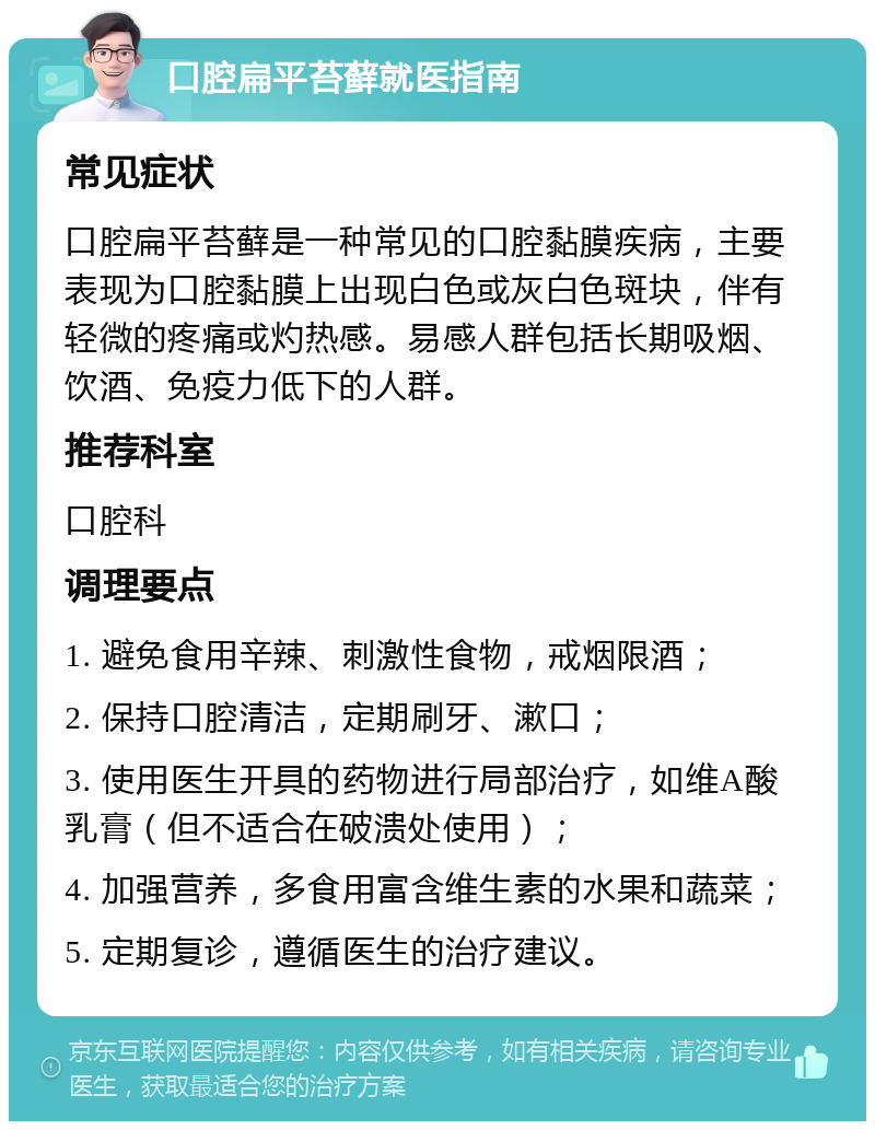 口腔扁平苔藓就医指南 常见症状 口腔扁平苔藓是一种常见的口腔黏膜疾病，主要表现为口腔黏膜上出现白色或灰白色斑块，伴有轻微的疼痛或灼热感。易感人群包括长期吸烟、饮酒、免疫力低下的人群。 推荐科室 口腔科 调理要点 1. 避免食用辛辣、刺激性食物，戒烟限酒； 2. 保持口腔清洁，定期刷牙、漱口； 3. 使用医生开具的药物进行局部治疗，如维A酸乳膏（但不适合在破溃处使用）； 4. 加强营养，多食用富含维生素的水果和蔬菜； 5. 定期复诊，遵循医生的治疗建议。