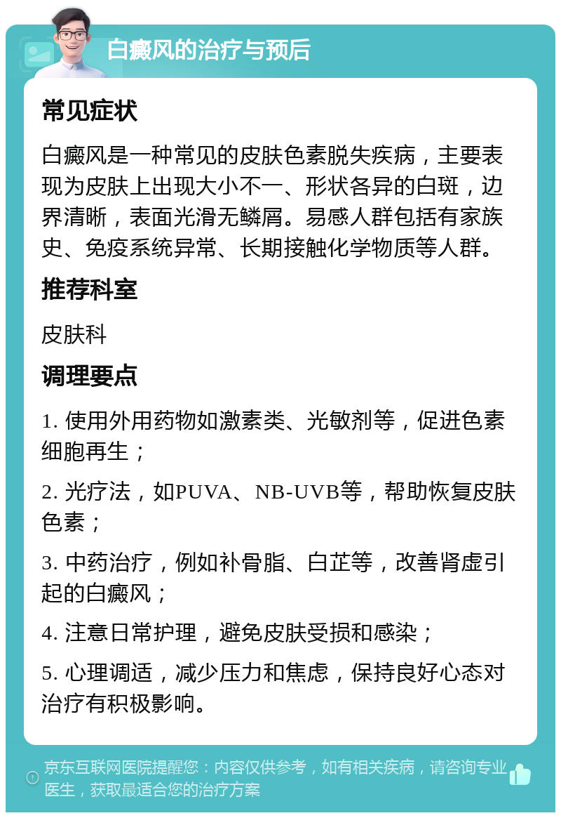 白癜风的治疗与预后 常见症状 白癜风是一种常见的皮肤色素脱失疾病，主要表现为皮肤上出现大小不一、形状各异的白斑，边界清晰，表面光滑无鳞屑。易感人群包括有家族史、免疫系统异常、长期接触化学物质等人群。 推荐科室 皮肤科 调理要点 1. 使用外用药物如激素类、光敏剂等，促进色素细胞再生； 2. 光疗法，如PUVA、NB-UVB等，帮助恢复皮肤色素； 3. 中药治疗，例如补骨脂、白芷等，改善肾虚引起的白癜风； 4. 注意日常护理，避免皮肤受损和感染； 5. 心理调适，减少压力和焦虑，保持良好心态对治疗有积极影响。