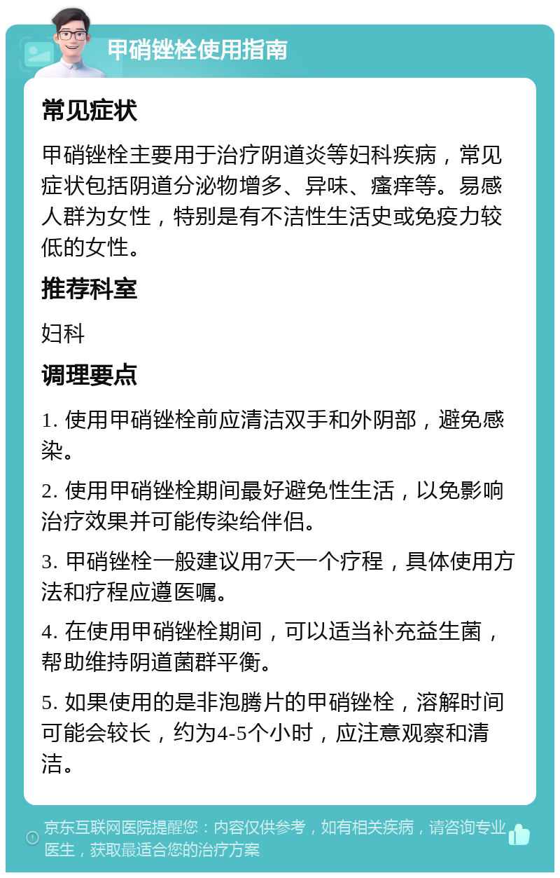 甲硝锉栓使用指南 常见症状 甲硝锉栓主要用于治疗阴道炎等妇科疾病，常见症状包括阴道分泌物增多、异味、瘙痒等。易感人群为女性，特别是有不洁性生活史或免疫力较低的女性。 推荐科室 妇科 调理要点 1. 使用甲硝锉栓前应清洁双手和外阴部，避免感染。 2. 使用甲硝锉栓期间最好避免性生活，以免影响治疗效果并可能传染给伴侣。 3. 甲硝锉栓一般建议用7天一个疗程，具体使用方法和疗程应遵医嘱。 4. 在使用甲硝锉栓期间，可以适当补充益生菌，帮助维持阴道菌群平衡。 5. 如果使用的是非泡腾片的甲硝锉栓，溶解时间可能会较长，约为4-5个小时，应注意观察和清洁。