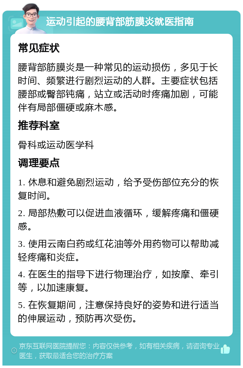 运动引起的腰背部筋膜炎就医指南 常见症状 腰背部筋膜炎是一种常见的运动损伤，多见于长时间、频繁进行剧烈运动的人群。主要症状包括腰部或臀部钝痛，站立或活动时疼痛加剧，可能伴有局部僵硬或麻木感。 推荐科室 骨科或运动医学科 调理要点 1. 休息和避免剧烈运动，给予受伤部位充分的恢复时间。 2. 局部热敷可以促进血液循环，缓解疼痛和僵硬感。 3. 使用云南白药或红花油等外用药物可以帮助减轻疼痛和炎症。 4. 在医生的指导下进行物理治疗，如按摩、牵引等，以加速康复。 5. 在恢复期间，注意保持良好的姿势和进行适当的伸展运动，预防再次受伤。