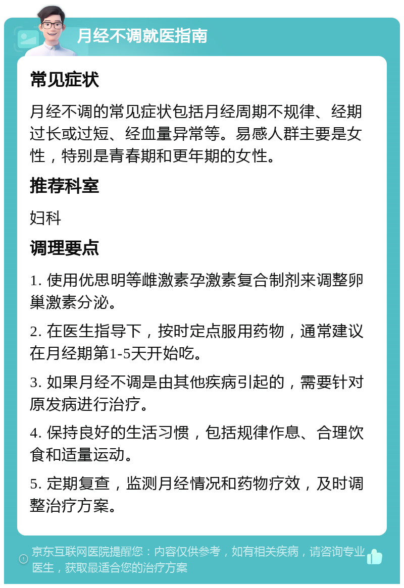 月经不调就医指南 常见症状 月经不调的常见症状包括月经周期不规律、经期过长或过短、经血量异常等。易感人群主要是女性，特别是青春期和更年期的女性。 推荐科室 妇科 调理要点 1. 使用优思明等雌激素孕激素复合制剂来调整卵巢激素分泌。 2. 在医生指导下，按时定点服用药物，通常建议在月经期第1-5天开始吃。 3. 如果月经不调是由其他疾病引起的，需要针对原发病进行治疗。 4. 保持良好的生活习惯，包括规律作息、合理饮食和适量运动。 5. 定期复查，监测月经情况和药物疗效，及时调整治疗方案。