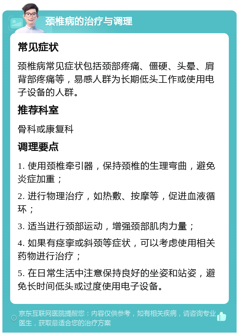 颈椎病的治疗与调理 常见症状 颈椎病常见症状包括颈部疼痛、僵硬、头晕、肩背部疼痛等，易感人群为长期低头工作或使用电子设备的人群。 推荐科室 骨科或康复科 调理要点 1. 使用颈椎牵引器，保持颈椎的生理弯曲，避免炎症加重； 2. 进行物理治疗，如热敷、按摩等，促进血液循环； 3. 适当进行颈部运动，增强颈部肌肉力量； 4. 如果有痉挛或斜颈等症状，可以考虑使用相关药物进行治疗； 5. 在日常生活中注意保持良好的坐姿和站姿，避免长时间低头或过度使用电子设备。