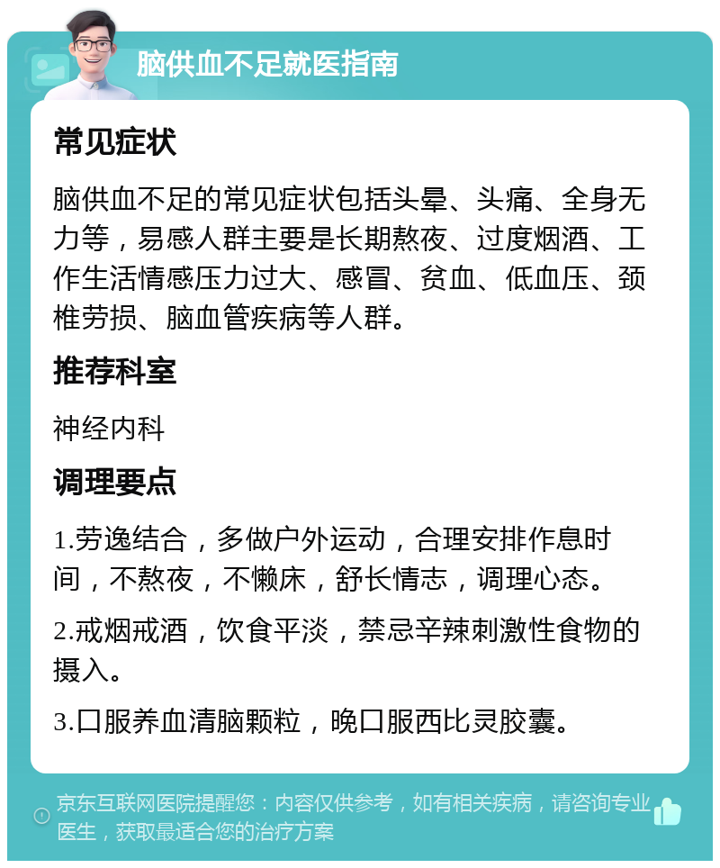 脑供血不足就医指南 常见症状 脑供血不足的常见症状包括头晕、头痛、全身无力等，易感人群主要是长期熬夜、过度烟酒、工作生活情感压力过大、感冒、贫血、低血压、颈椎劳损、脑血管疾病等人群。 推荐科室 神经内科 调理要点 1.劳逸结合，多做户外运动，合理安排作息时间，不熬夜，不懒床，舒长情志，调理心态。 2.戒烟戒酒，饮食平淡，禁忌辛辣刺激性食物的摄入。 3.口服养血清脑颗粒，晚口服西比灵胶囊。