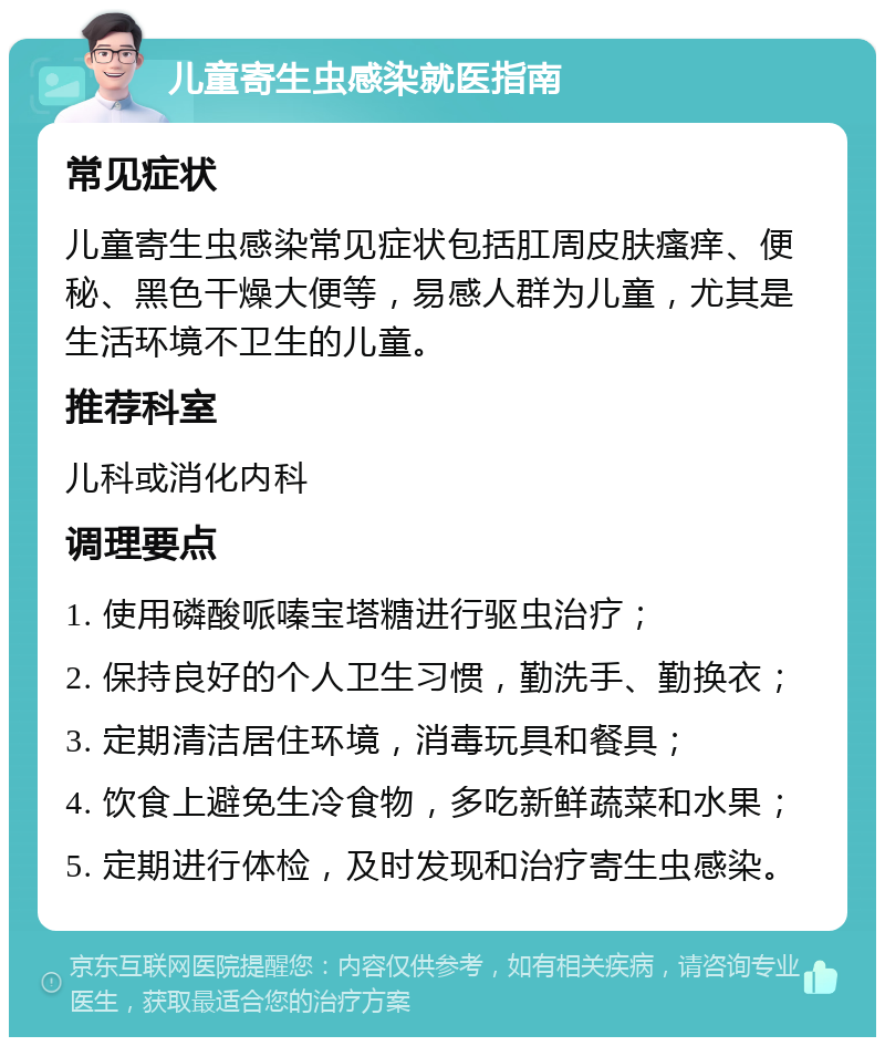 儿童寄生虫感染就医指南 常见症状 儿童寄生虫感染常见症状包括肛周皮肤瘙痒、便秘、黑色干燥大便等，易感人群为儿童，尤其是生活环境不卫生的儿童。 推荐科室 儿科或消化内科 调理要点 1. 使用磷酸哌嗪宝塔糖进行驱虫治疗； 2. 保持良好的个人卫生习惯，勤洗手、勤换衣； 3. 定期清洁居住环境，消毒玩具和餐具； 4. 饮食上避免生冷食物，多吃新鲜蔬菜和水果； 5. 定期进行体检，及时发现和治疗寄生虫感染。