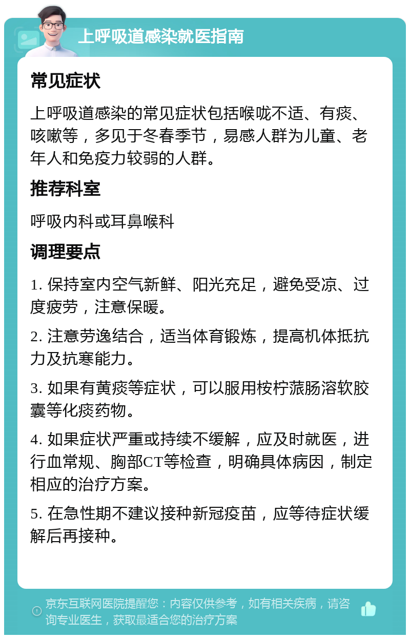 上呼吸道感染就医指南 常见症状 上呼吸道感染的常见症状包括喉咙不适、有痰、咳嗽等，多见于冬春季节，易感人群为儿童、老年人和免疫力较弱的人群。 推荐科室 呼吸内科或耳鼻喉科 调理要点 1. 保持室内空气新鲜、阳光充足，避免受凉、过度疲劳，注意保暖。 2. 注意劳逸结合，适当体育锻炼，提高机体抵抗力及抗寒能力。 3. 如果有黄痰等症状，可以服用桉柠蒎肠溶软胶囊等化痰药物。 4. 如果症状严重或持续不缓解，应及时就医，进行血常规、胸部CT等检查，明确具体病因，制定相应的治疗方案。 5. 在急性期不建议接种新冠疫苗，应等待症状缓解后再接种。