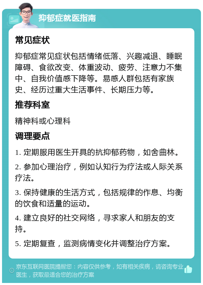 抑郁症就医指南 常见症状 抑郁症常见症状包括情绪低落、兴趣减退、睡眠障碍、食欲改变、体重波动、疲劳、注意力不集中、自我价值感下降等。易感人群包括有家族史、经历过重大生活事件、长期压力等。 推荐科室 精神科或心理科 调理要点 1. 定期服用医生开具的抗抑郁药物，如舍曲林。 2. 参加心理治疗，例如认知行为疗法或人际关系疗法。 3. 保持健康的生活方式，包括规律的作息、均衡的饮食和适量的运动。 4. 建立良好的社交网络，寻求家人和朋友的支持。 5. 定期复查，监测病情变化并调整治疗方案。