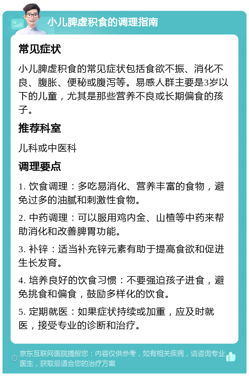 小儿脾虚积食的调理指南 常见症状 小儿脾虚积食的常见症状包括食欲不振、消化不良、腹胀、便秘或腹泻等。易感人群主要是3岁以下的儿童，尤其是那些营养不良或长期偏食的孩子。 推荐科室 儿科或中医科 调理要点 1. 饮食调理：多吃易消化、营养丰富的食物，避免过多的油腻和刺激性食物。 2. 中药调理：可以服用鸡内金、山楂等中药来帮助消化和改善脾胃功能。 3. 补锌：适当补充锌元素有助于提高食欲和促进生长发育。 4. 培养良好的饮食习惯：不要强迫孩子进食，避免挑食和偏食，鼓励多样化的饮食。 5. 定期就医：如果症状持续或加重，应及时就医，接受专业的诊断和治疗。