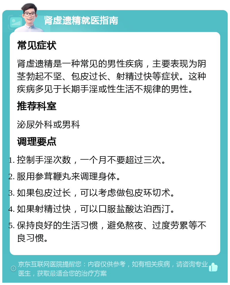 肾虚遗精就医指南 常见症状 肾虚遗精是一种常见的男性疾病，主要表现为阴茎勃起不坚、包皮过长、射精过快等症状。这种疾病多见于长期手淫或性生活不规律的男性。 推荐科室 泌尿外科或男科 调理要点 控制手淫次数，一个月不要超过三次。 服用参茸鞭丸来调理身体。 如果包皮过长，可以考虑做包皮环切术。 如果射精过快，可以口服盐酸达泊西汀。 保持良好的生活习惯，避免熬夜、过度劳累等不良习惯。