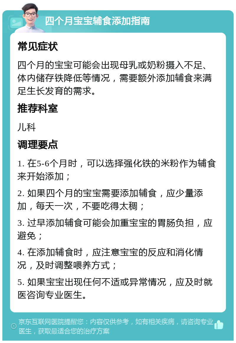 四个月宝宝辅食添加指南 常见症状 四个月的宝宝可能会出现母乳或奶粉摄入不足、体内储存铁降低等情况，需要额外添加辅食来满足生长发育的需求。 推荐科室 儿科 调理要点 1. 在5-6个月时，可以选择强化铁的米粉作为辅食来开始添加； 2. 如果四个月的宝宝需要添加辅食，应少量添加，每天一次，不要吃得太稠； 3. 过早添加辅食可能会加重宝宝的胃肠负担，应避免； 4. 在添加辅食时，应注意宝宝的反应和消化情况，及时调整喂养方式； 5. 如果宝宝出现任何不适或异常情况，应及时就医咨询专业医生。