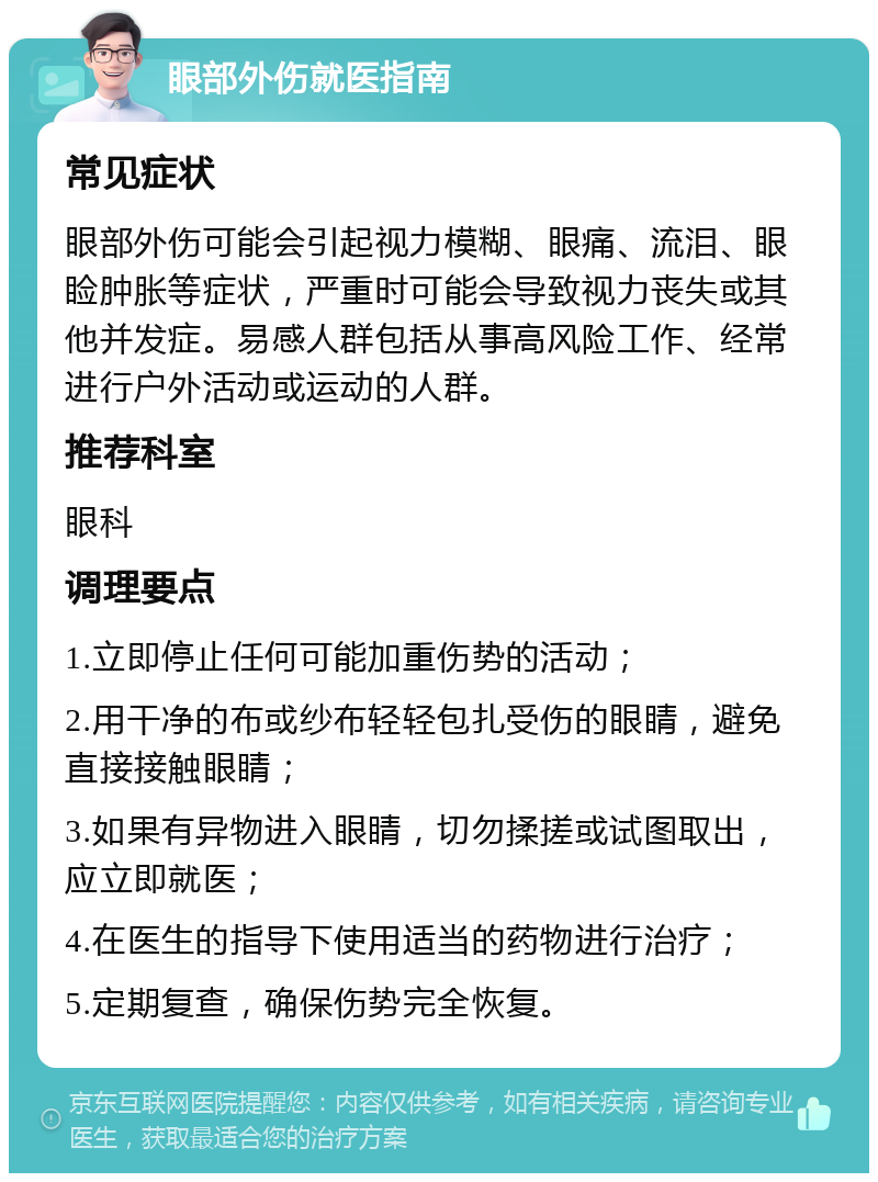 眼部外伤就医指南 常见症状 眼部外伤可能会引起视力模糊、眼痛、流泪、眼睑肿胀等症状，严重时可能会导致视力丧失或其他并发症。易感人群包括从事高风险工作、经常进行户外活动或运动的人群。 推荐科室 眼科 调理要点 1.立即停止任何可能加重伤势的活动； 2.用干净的布或纱布轻轻包扎受伤的眼睛，避免直接接触眼睛； 3.如果有异物进入眼睛，切勿揉搓或试图取出，应立即就医； 4.在医生的指导下使用适当的药物进行治疗； 5.定期复查，确保伤势完全恢复。