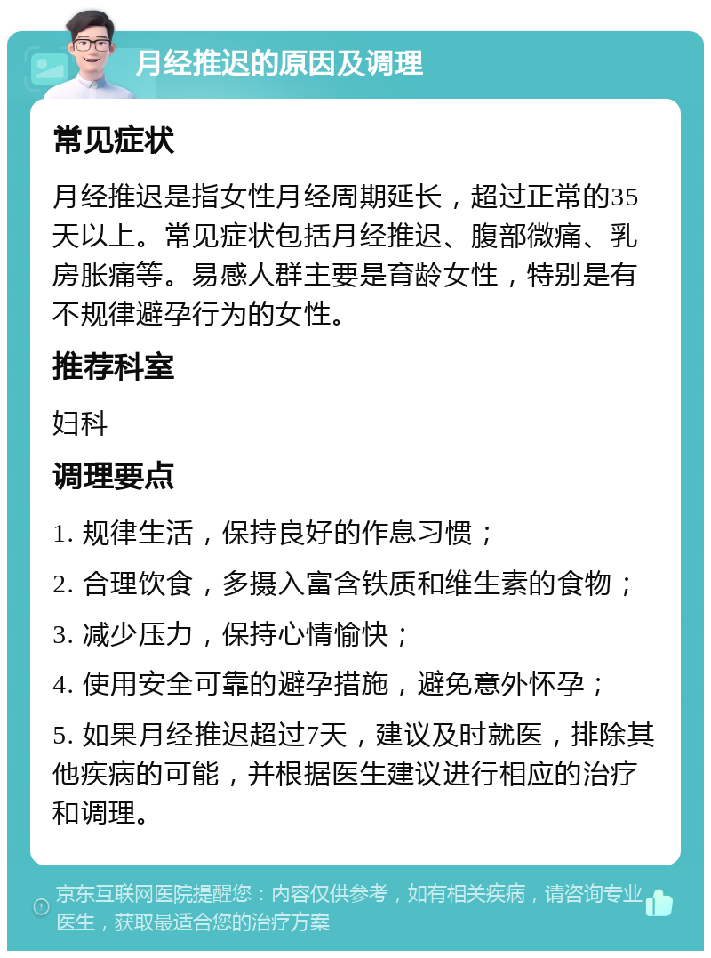 月经推迟的原因及调理 常见症状 月经推迟是指女性月经周期延长，超过正常的35天以上。常见症状包括月经推迟、腹部微痛、乳房胀痛等。易感人群主要是育龄女性，特别是有不规律避孕行为的女性。 推荐科室 妇科 调理要点 1. 规律生活，保持良好的作息习惯； 2. 合理饮食，多摄入富含铁质和维生素的食物； 3. 减少压力，保持心情愉快； 4. 使用安全可靠的避孕措施，避免意外怀孕； 5. 如果月经推迟超过7天，建议及时就医，排除其他疾病的可能，并根据医生建议进行相应的治疗和调理。