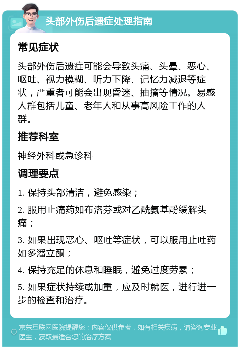 头部外伤后遗症处理指南 常见症状 头部外伤后遗症可能会导致头痛、头晕、恶心、呕吐、视力模糊、听力下降、记忆力减退等症状，严重者可能会出现昏迷、抽搐等情况。易感人群包括儿童、老年人和从事高风险工作的人群。 推荐科室 神经外科或急诊科 调理要点 1. 保持头部清洁，避免感染； 2. 服用止痛药如布洛芬或对乙酰氨基酚缓解头痛； 3. 如果出现恶心、呕吐等症状，可以服用止吐药如多潘立酮； 4. 保持充足的休息和睡眠，避免过度劳累； 5. 如果症状持续或加重，应及时就医，进行进一步的检查和治疗。