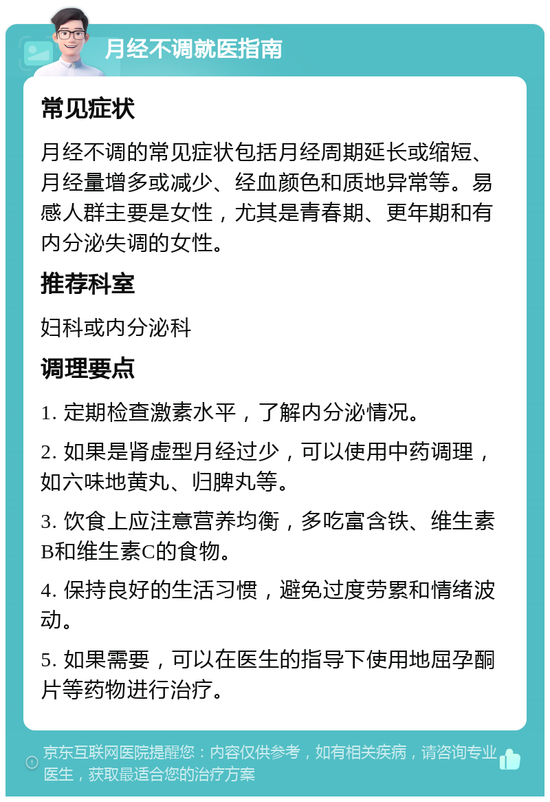 月经不调就医指南 常见症状 月经不调的常见症状包括月经周期延长或缩短、月经量增多或减少、经血颜色和质地异常等。易感人群主要是女性，尤其是青春期、更年期和有内分泌失调的女性。 推荐科室 妇科或内分泌科 调理要点 1. 定期检查激素水平，了解内分泌情况。 2. 如果是肾虚型月经过少，可以使用中药调理，如六味地黄丸、归脾丸等。 3. 饮食上应注意营养均衡，多吃富含铁、维生素B和维生素C的食物。 4. 保持良好的生活习惯，避免过度劳累和情绪波动。 5. 如果需要，可以在医生的指导下使用地屈孕酮片等药物进行治疗。