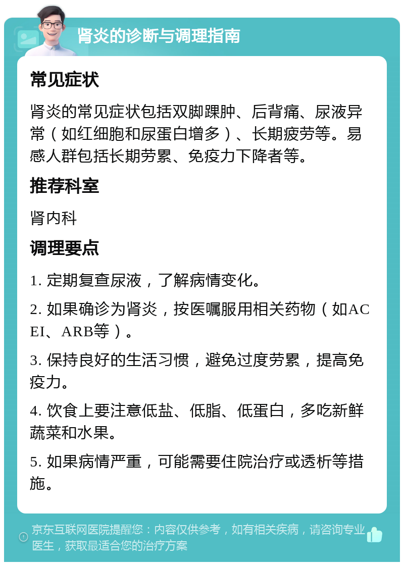 肾炎的诊断与调理指南 常见症状 肾炎的常见症状包括双脚踝肿、后背痛、尿液异常（如红细胞和尿蛋白增多）、长期疲劳等。易感人群包括长期劳累、免疫力下降者等。 推荐科室 肾内科 调理要点 1. 定期复查尿液，了解病情变化。 2. 如果确诊为肾炎，按医嘱服用相关药物（如ACEI、ARB等）。 3. 保持良好的生活习惯，避免过度劳累，提高免疫力。 4. 饮食上要注意低盐、低脂、低蛋白，多吃新鲜蔬菜和水果。 5. 如果病情严重，可能需要住院治疗或透析等措施。