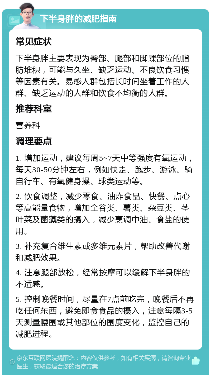 下半身胖的减肥指南 常见症状 下半身胖主要表现为臀部、腿部和脚踝部位的脂肪堆积，可能与久坐、缺乏运动、不良饮食习惯等因素有关。易感人群包括长时间坐着工作的人群、缺乏运动的人群和饮食不均衡的人群。 推荐科室 营养科 调理要点 1. 增加运动，建议每周5~7天中等强度有氧运动，每天30-50分钟左右，例如快走、跑步、游泳、骑自行车、有氧健身操、球类运动等。 2. 饮食调整，减少零食、油炸食品、快餐、点心等高能量食物，增加全谷类、薯类、杂豆类、茎叶菜及菌藻类的摄入，减少烹调中油、食盐的使用。 3. 补充复合维生素或多维元素片，帮助改善代谢和减肥效果。 4. 注意腿部放松，经常按摩可以缓解下半身胖的不适感。 5. 控制晚餐时间，尽量在7点前吃完，晚餐后不再吃任何东西，避免即食食品的摄入，注意每隔3-5天测量腰围或其他部位的围度变化，监控自己的减肥进程。