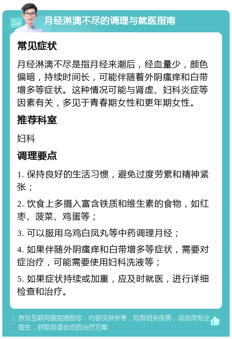 月经淋漓不尽的调理与就医指南 常见症状 月经淋漓不尽是指月经来潮后，经血量少，颜色偏暗，持续时间长，可能伴随着外阴瘙痒和白带增多等症状。这种情况可能与肾虚、妇科炎症等因素有关，多见于青春期女性和更年期女性。 推荐科室 妇科 调理要点 1. 保持良好的生活习惯，避免过度劳累和精神紧张； 2. 饮食上多摄入富含铁质和维生素的食物，如红枣、菠菜、鸡蛋等； 3. 可以服用乌鸡白凤丸等中药调理月经； 4. 如果伴随外阴瘙痒和白带增多等症状，需要对症治疗，可能需要使用妇科洗液等； 5. 如果症状持续或加重，应及时就医，进行详细检查和治疗。