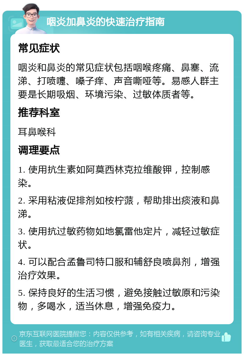 咽炎加鼻炎的快速治疗指南 常见症状 咽炎和鼻炎的常见症状包括咽喉疼痛、鼻塞、流涕、打喷嚏、嗓子痒、声音嘶哑等。易感人群主要是长期吸烟、环境污染、过敏体质者等。 推荐科室 耳鼻喉科 调理要点 1. 使用抗生素如阿莫西林克拉维酸钾，控制感染。 2. 采用粘液促排剂如桉柠蒎，帮助排出痰液和鼻涕。 3. 使用抗过敏药物如地氯雷他定片，减轻过敏症状。 4. 可以配合孟鲁司特口服和辅舒良喷鼻剂，增强治疗效果。 5. 保持良好的生活习惯，避免接触过敏原和污染物，多喝水，适当休息，增强免疫力。