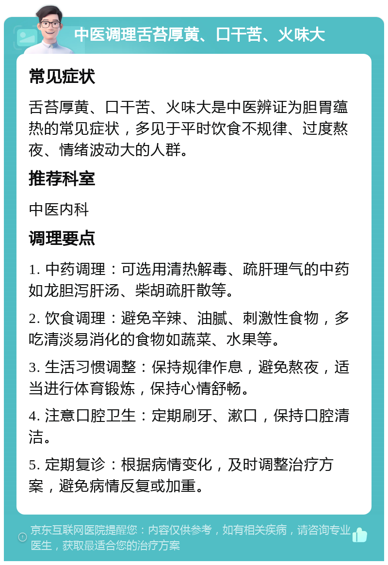 中医调理舌苔厚黄、口干苦、火味大 常见症状 舌苔厚黄、口干苦、火味大是中医辨证为胆胃蕴热的常见症状，多见于平时饮食不规律、过度熬夜、情绪波动大的人群。 推荐科室 中医内科 调理要点 1. 中药调理：可选用清热解毒、疏肝理气的中药如龙胆泻肝汤、柴胡疏肝散等。 2. 饮食调理：避免辛辣、油腻、刺激性食物，多吃清淡易消化的食物如蔬菜、水果等。 3. 生活习惯调整：保持规律作息，避免熬夜，适当进行体育锻炼，保持心情舒畅。 4. 注意口腔卫生：定期刷牙、漱口，保持口腔清洁。 5. 定期复诊：根据病情变化，及时调整治疗方案，避免病情反复或加重。