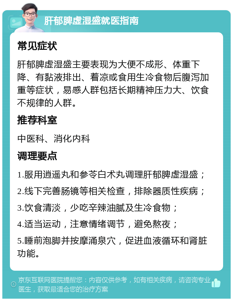 肝郁脾虚湿盛就医指南 常见症状 肝郁脾虚湿盛主要表现为大便不成形、体重下降、有黏液排出、着凉或食用生冷食物后腹泻加重等症状，易感人群包括长期精神压力大、饮食不规律的人群。 推荐科室 中医科、消化内科 调理要点 1.服用逍遥丸和参苓白术丸调理肝郁脾虚湿盛； 2.线下完善肠镜等相关检查，排除器质性疾病； 3.饮食清淡，少吃辛辣油腻及生冷食物； 4.适当运动，注意情绪调节，避免熬夜； 5.睡前泡脚并按摩涌泉穴，促进血液循环和肾脏功能。