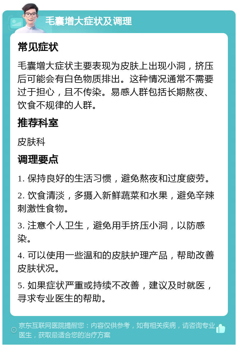 毛囊增大症状及调理 常见症状 毛囊增大症状主要表现为皮肤上出现小洞，挤压后可能会有白色物质排出。这种情况通常不需要过于担心，且不传染。易感人群包括长期熬夜、饮食不规律的人群。 推荐科室 皮肤科 调理要点 1. 保持良好的生活习惯，避免熬夜和过度疲劳。 2. 饮食清淡，多摄入新鲜蔬菜和水果，避免辛辣刺激性食物。 3. 注意个人卫生，避免用手挤压小洞，以防感染。 4. 可以使用一些温和的皮肤护理产品，帮助改善皮肤状况。 5. 如果症状严重或持续不改善，建议及时就医，寻求专业医生的帮助。