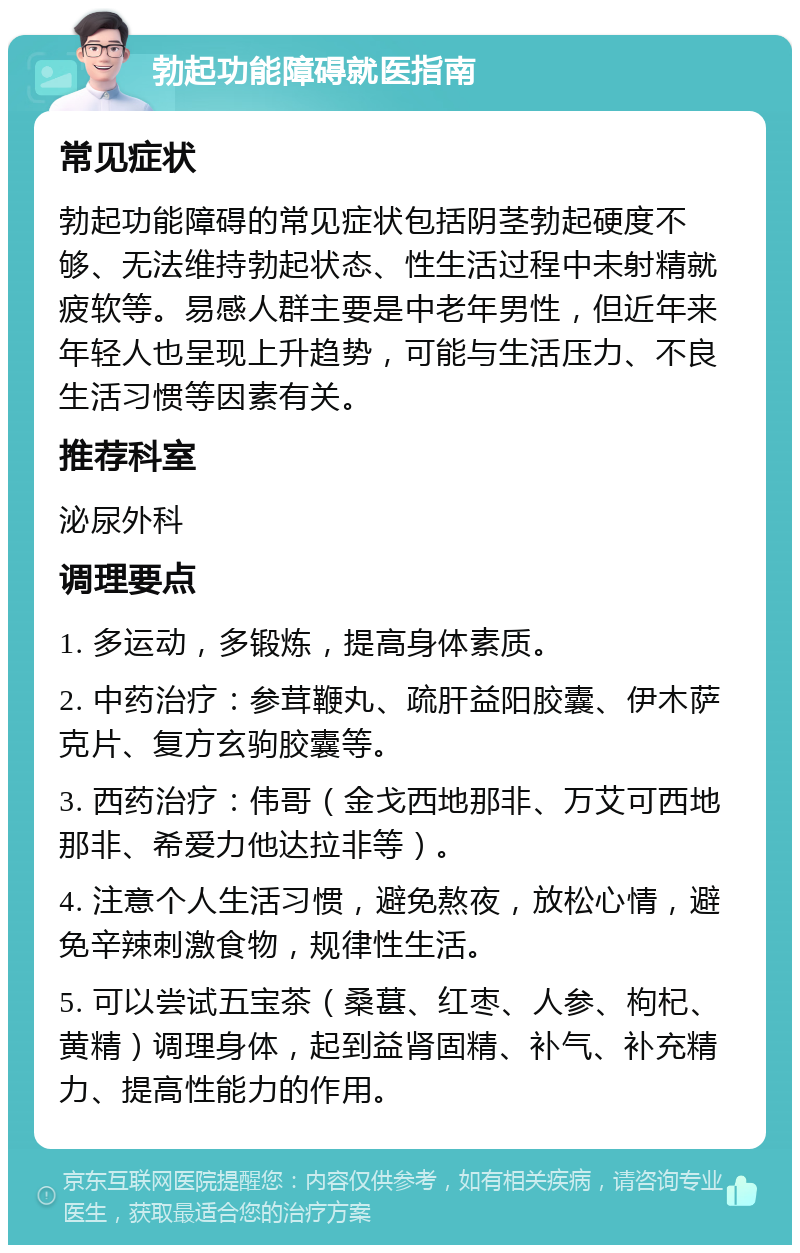 勃起功能障碍就医指南 常见症状 勃起功能障碍的常见症状包括阴茎勃起硬度不够、无法维持勃起状态、性生活过程中未射精就疲软等。易感人群主要是中老年男性，但近年来年轻人也呈现上升趋势，可能与生活压力、不良生活习惯等因素有关。 推荐科室 泌尿外科 调理要点 1. 多运动，多锻炼，提高身体素质。 2. 中药治疗：参茸鞭丸、疏肝益阳胶囊、伊木萨克片、复方玄驹胶囊等。 3. 西药治疗：伟哥（金戈西地那非、万艾可西地那非、希爱力他达拉非等）。 4. 注意个人生活习惯，避免熬夜，放松心情，避免辛辣刺激食物，规律性生活。 5. 可以尝试五宝茶（桑葚、红枣、人参、枸杞、黄精）调理身体，起到益肾固精、补气、补充精力、提高性能力的作用。