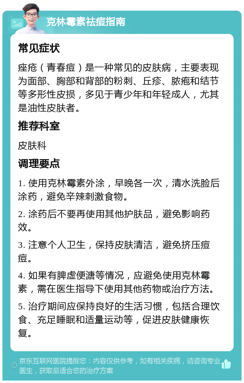 克林霉素祛痘指南 常见症状 痤疮（青春痘）是一种常见的皮肤病，主要表现为面部、胸部和背部的粉刺、丘疹、脓疱和结节等多形性皮损，多见于青少年和年轻成人，尤其是油性皮肤者。 推荐科室 皮肤科 调理要点 1. 使用克林霉素外涂，早晚各一次，清水洗脸后涂药，避免辛辣刺激食物。 2. 涂药后不要再使用其他护肤品，避免影响药效。 3. 注意个人卫生，保持皮肤清洁，避免挤压痘痘。 4. 如果有脾虚便溏等情况，应避免使用克林霉素，需在医生指导下使用其他药物或治疗方法。 5. 治疗期间应保持良好的生活习惯，包括合理饮食、充足睡眠和适量运动等，促进皮肤健康恢复。