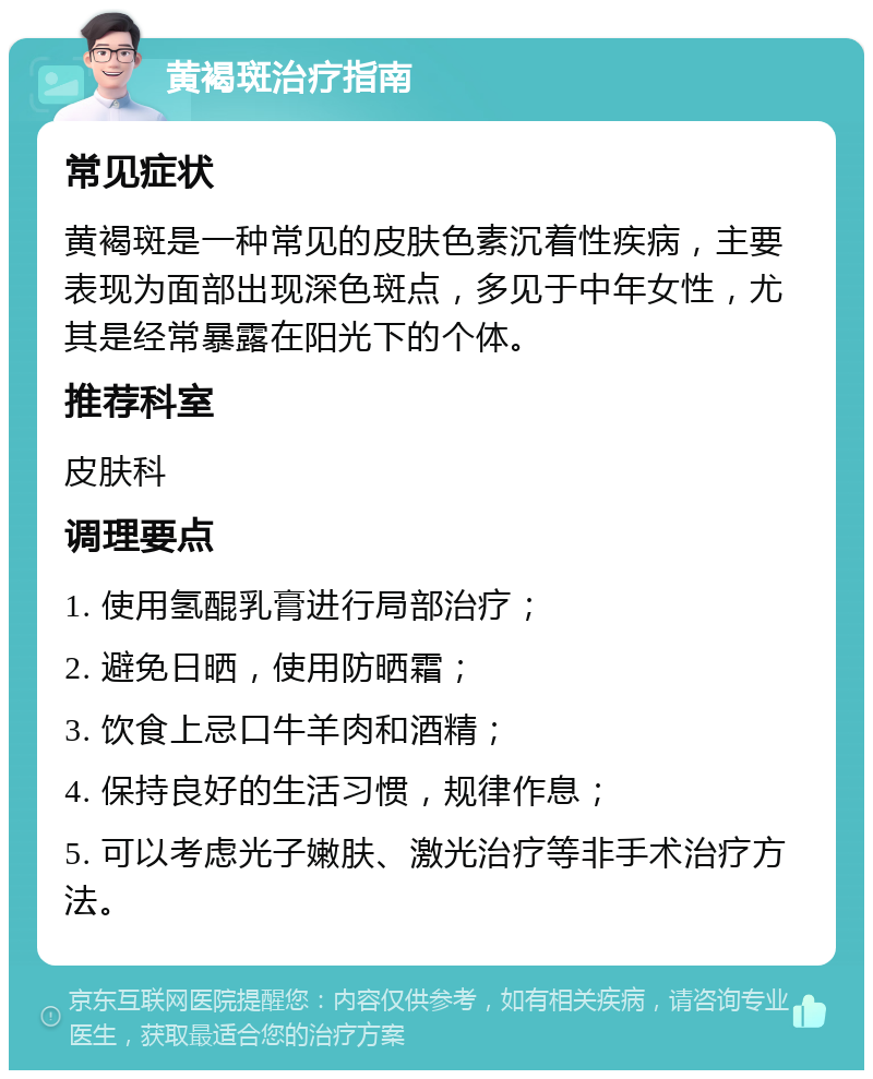 黄褐斑治疗指南 常见症状 黄褐斑是一种常见的皮肤色素沉着性疾病，主要表现为面部出现深色斑点，多见于中年女性，尤其是经常暴露在阳光下的个体。 推荐科室 皮肤科 调理要点 1. 使用氢醌乳膏进行局部治疗； 2. 避免日晒，使用防晒霜； 3. 饮食上忌口牛羊肉和酒精； 4. 保持良好的生活习惯，规律作息； 5. 可以考虑光子嫩肤、激光治疗等非手术治疗方法。