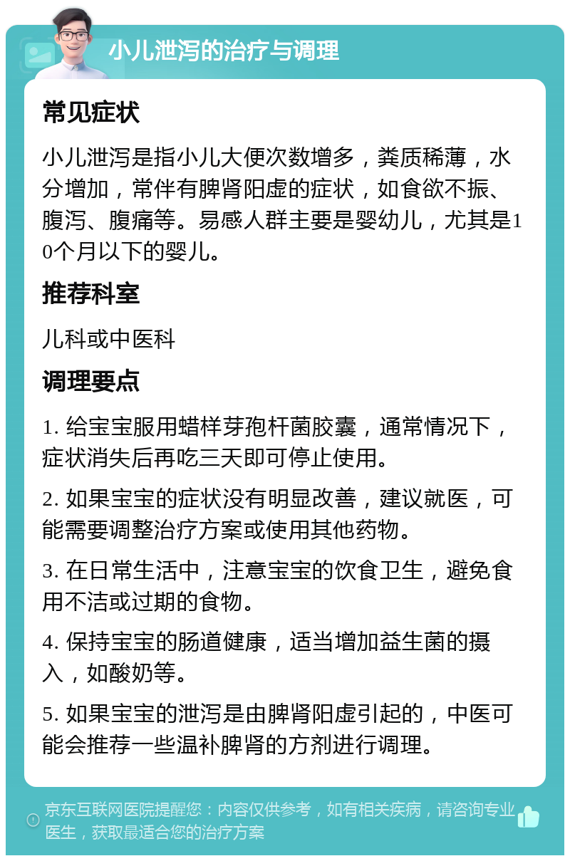 小儿泄泻的治疗与调理 常见症状 小儿泄泻是指小儿大便次数增多，粪质稀薄，水分增加，常伴有脾肾阳虚的症状，如食欲不振、腹泻、腹痛等。易感人群主要是婴幼儿，尤其是10个月以下的婴儿。 推荐科室 儿科或中医科 调理要点 1. 给宝宝服用蜡样芽孢杆菌胶囊，通常情况下，症状消失后再吃三天即可停止使用。 2. 如果宝宝的症状没有明显改善，建议就医，可能需要调整治疗方案或使用其他药物。 3. 在日常生活中，注意宝宝的饮食卫生，避免食用不洁或过期的食物。 4. 保持宝宝的肠道健康，适当增加益生菌的摄入，如酸奶等。 5. 如果宝宝的泄泻是由脾肾阳虚引起的，中医可能会推荐一些温补脾肾的方剂进行调理。