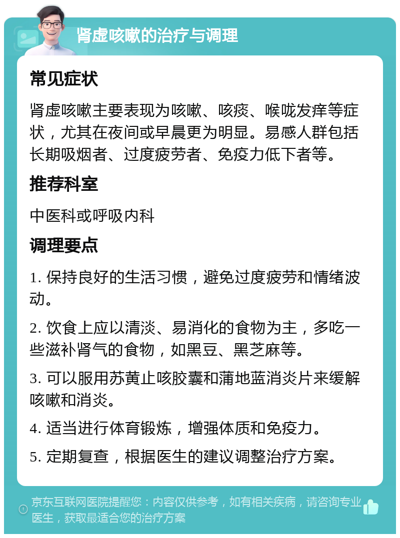 肾虚咳嗽的治疗与调理 常见症状 肾虚咳嗽主要表现为咳嗽、咳痰、喉咙发痒等症状，尤其在夜间或早晨更为明显。易感人群包括长期吸烟者、过度疲劳者、免疫力低下者等。 推荐科室 中医科或呼吸内科 调理要点 1. 保持良好的生活习惯，避免过度疲劳和情绪波动。 2. 饮食上应以清淡、易消化的食物为主，多吃一些滋补肾气的食物，如黑豆、黑芝麻等。 3. 可以服用苏黄止咳胶囊和蒲地蓝消炎片来缓解咳嗽和消炎。 4. 适当进行体育锻炼，增强体质和免疫力。 5. 定期复查，根据医生的建议调整治疗方案。