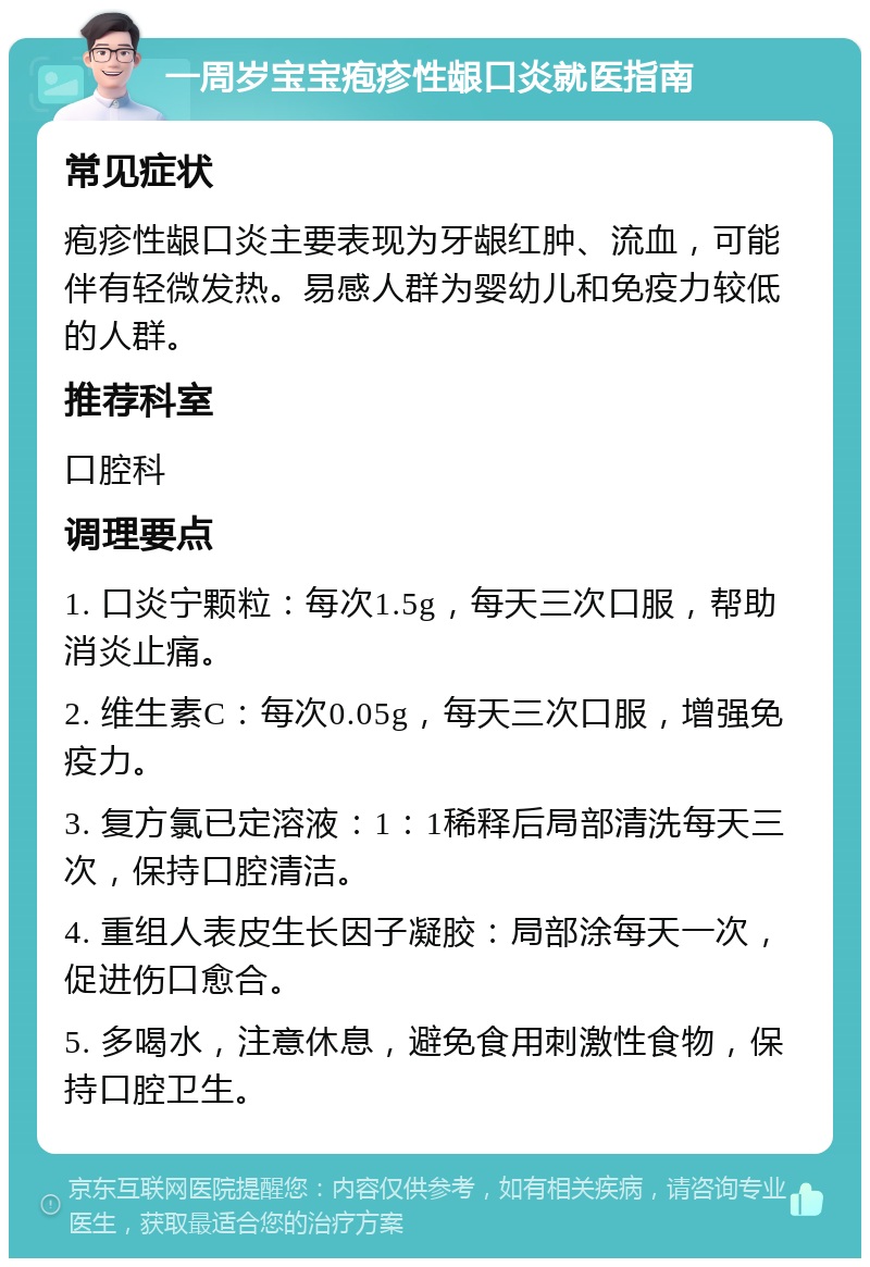 一周岁宝宝疱疹性龈口炎就医指南 常见症状 疱疹性龈口炎主要表现为牙龈红肿、流血，可能伴有轻微发热。易感人群为婴幼儿和免疫力较低的人群。 推荐科室 口腔科 调理要点 1. 口炎宁颗粒：每次1.5g，每天三次口服，帮助消炎止痛。 2. 维生素C：每次0.05g，每天三次口服，增强免疫力。 3. 复方氯已定溶液：1：1稀释后局部清洗每天三次，保持口腔清洁。 4. 重组人表皮生长因子凝胶：局部涂每天一次，促进伤口愈合。 5. 多喝水，注意休息，避免食用刺激性食物，保持口腔卫生。