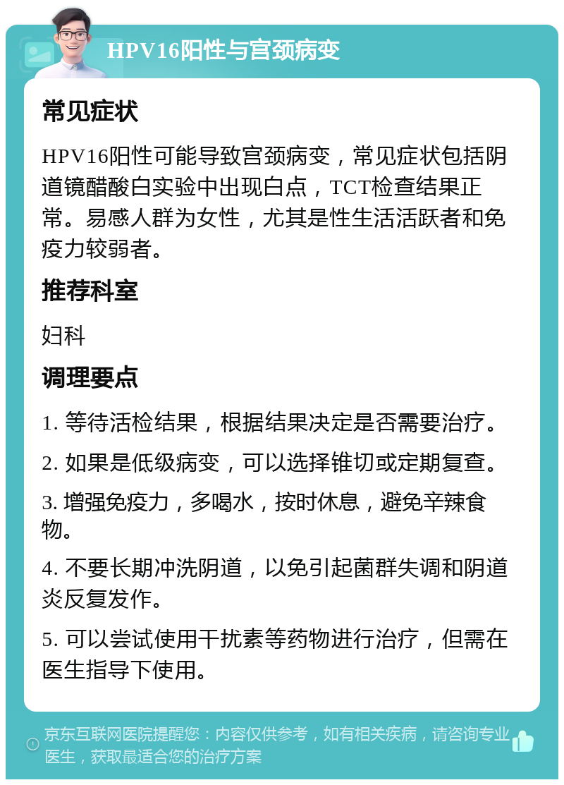 HPV16阳性与宫颈病变 常见症状 HPV16阳性可能导致宫颈病变，常见症状包括阴道镜醋酸白实验中出现白点，TCT检查结果正常。易感人群为女性，尤其是性生活活跃者和免疫力较弱者。 推荐科室 妇科 调理要点 1. 等待活检结果，根据结果决定是否需要治疗。 2. 如果是低级病变，可以选择锥切或定期复查。 3. 增强免疫力，多喝水，按时休息，避免辛辣食物。 4. 不要长期冲洗阴道，以免引起菌群失调和阴道炎反复发作。 5. 可以尝试使用干扰素等药物进行治疗，但需在医生指导下使用。